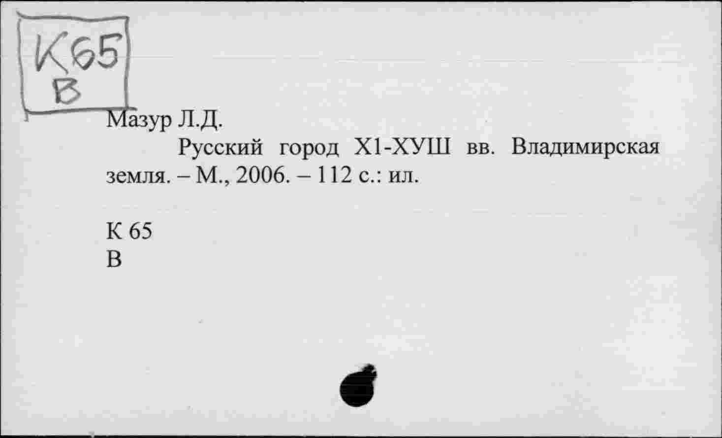 ﻿К65
Мазур Л.Д.
Русский город Х1-ХУШ вв. Владимирская земля. - М., 2006. - 112 с.: ил.
К 65 В